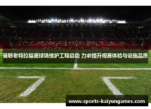 曼联老特拉福德球场维护工程启动 力求提升观赛体验与设施品质