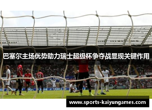 巴塞尔主场优势助力瑞士超级杯争夺战显现关键作用