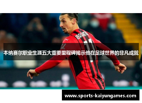 本纳赛尔职业生涯五大重要里程碑揭示他在足球世界的非凡成就