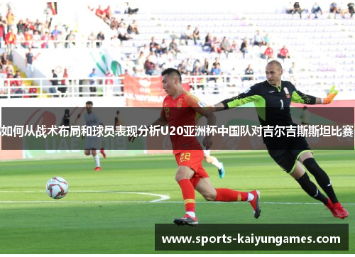 如何从战术布局和球员表现分析U20亚洲杯中国队对吉尔吉斯斯坦比赛