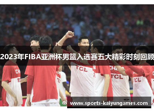 2023年FIBA亚洲杯男篮入选赛五大精彩时刻回顾