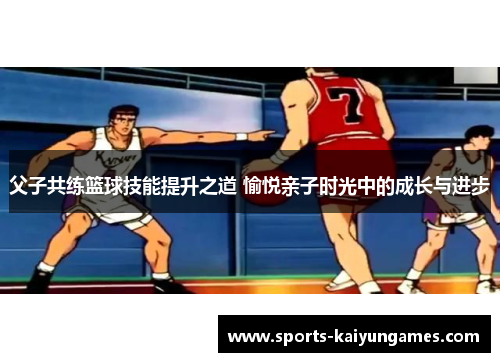 父子共练篮球技能提升之道 愉悦亲子时光中的成长与进步