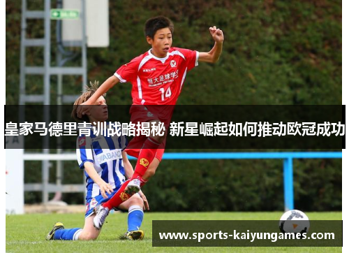 皇家马德里青训战略揭秘 新星崛起如何推动欧冠成功