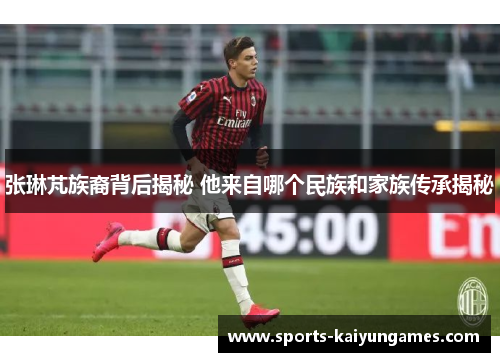 张琳芃族裔背后揭秘 他来自哪个民族和家族传承揭秘