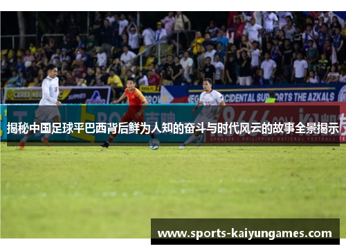 揭秘中国足球平巴西背后鲜为人知的奋斗与时代风云的故事全景揭示