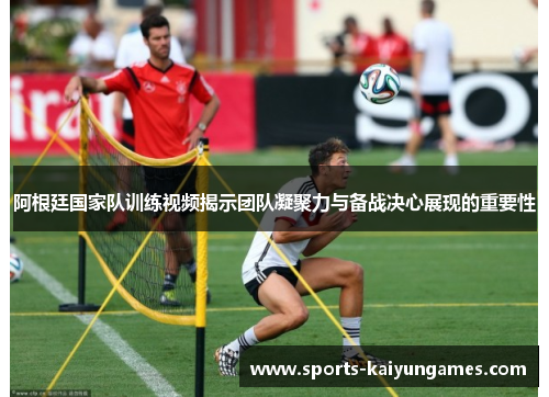 阿根廷国家队训练视频揭示团队凝聚力与备战决心展现的重要性
