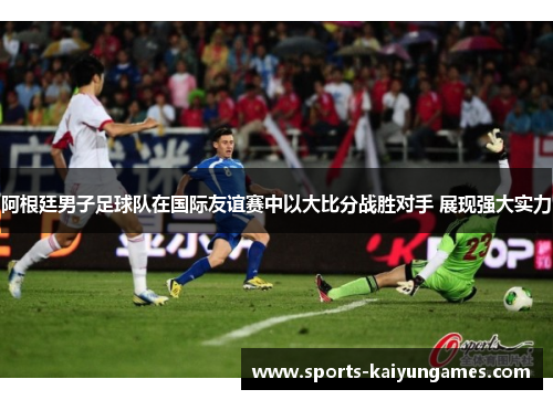 阿根廷男子足球队在国际友谊赛中以大比分战胜对手 展现强大实力